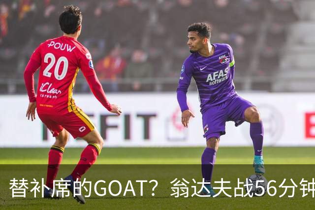 替补席的GOAT？翁达夫战56分钟3球2助 每11分钟参与1球